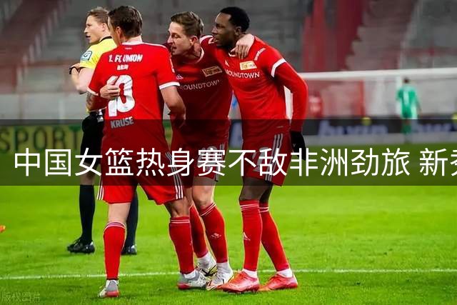 中国女篮热身赛不敌非洲劲旅 新秀杨舒予23分成亮点