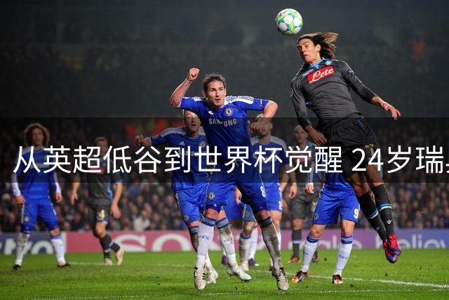从英超低谷到世界杯觉醒 24岁瑞典飞翼的自白：我已准备好爆发