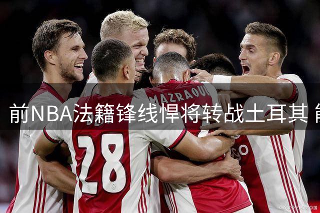 前NBA法籍锋线悍将转战土耳其 能否在欧洲赛场重获新生？