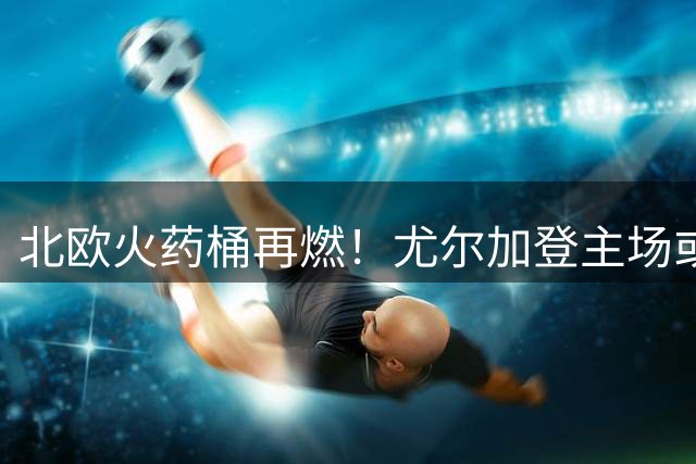北欧火药桶再燃！尤尔加登主场或上演进球狂潮？