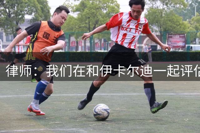 律师：我们在和伊卡尔迪一起评估最合适的方案，拉齐奥正在追逐他