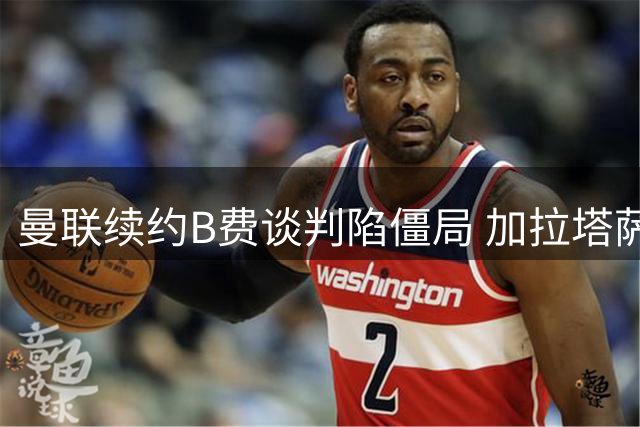 曼联续约B费谈判陷僵局 加拉塔萨雷高薪挖角引发连锁反应