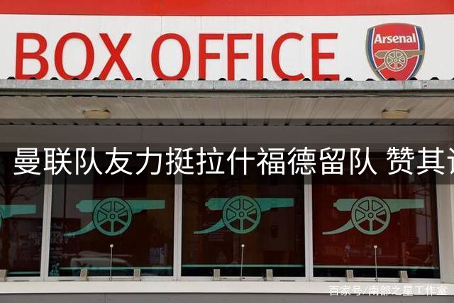 曼联队友力挺拉什福德留队 赞其训练态度和职业精神