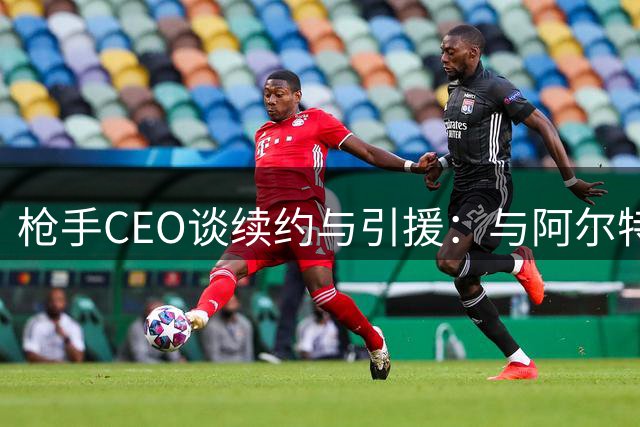 枪手CEO谈续约与引援：与阿尔特塔谈判顺利 转会市场持续进取