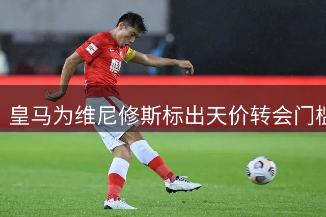 皇马为维尼修斯标出天价转会门槛 枪手引援计划遭遇1.6亿欧元硬指标