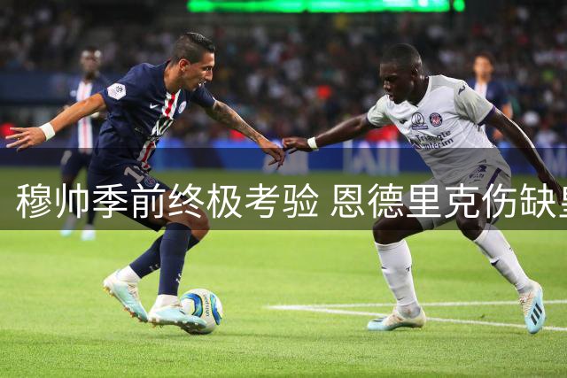 穆帅季前终极考验 恩德里克伤缺皇马关键热身赛