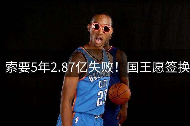 索要5年2.87亿失败！国王愿签换杜伦给顶薪 活塞不愿接手小萨