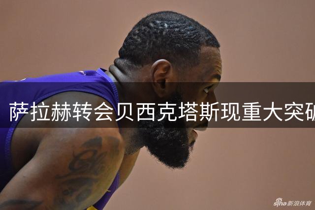 萨拉赫转会贝西克塔斯现重大突破 经纪人同意调整千万佣金要求