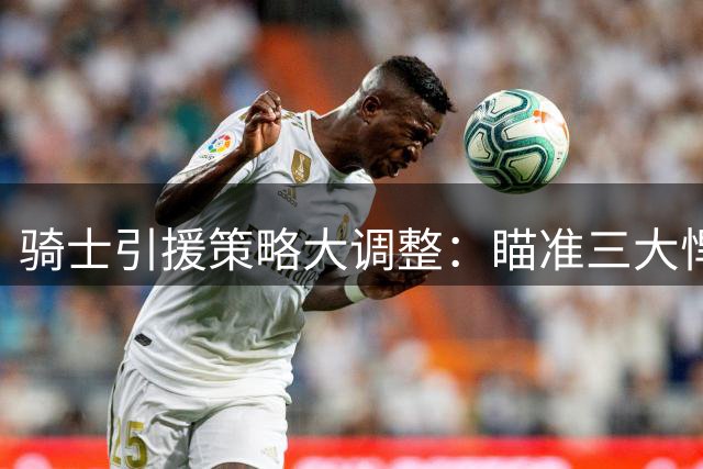 骑士引援策略大调整：瞄准三大悍将补强，詹姆斯回归或非最佳选择