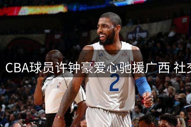 CBA球员许钟豪爱心驰援广西 社交媒体记录救灾感人瞬间