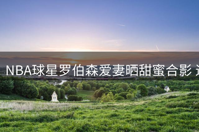 NBA球星罗伯森爱妻晒甜蜜合影 退役生活惬意悠闲